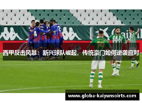 西甲反击风暴：新兴球队崛起，传统豪门如何逆袭应对
