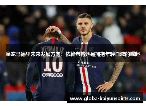 皇家马德里未来发展方向：依赖老将还是拥抱年轻血液的崛起