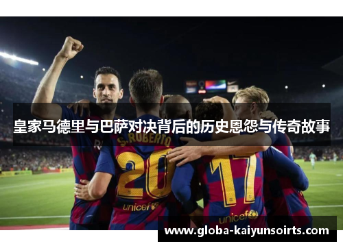 皇家马德里与巴萨对决背后的历史恩怨与传奇故事