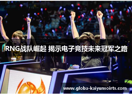 RNG战队崛起 揭示电子竞技未来冠军之路 RNG战队崛起 揭示电子竞技未来冠军之路