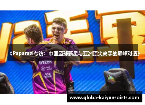 《Paparazi专访:中国篮球新星与亚洲顶尖高手的巅峰对话》 《Paparazi专访:中国篮球新星与亚洲顶尖高手的巅峰对话》