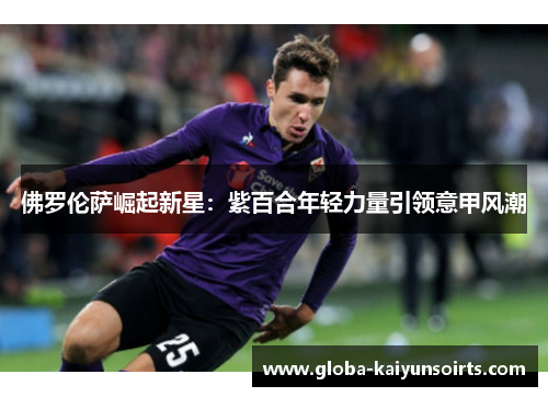 佛罗伦萨崛起新星：紫百合年轻力量引领意甲风潮