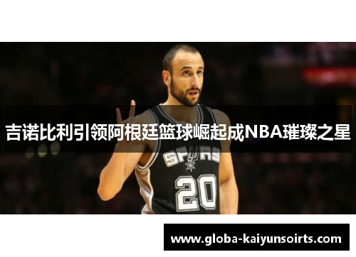 吉诺比利引领阿根廷篮球崛起成NBA璀璨之星 吉诺比利引领阿根廷篮球崛起成NBA璀璨之星