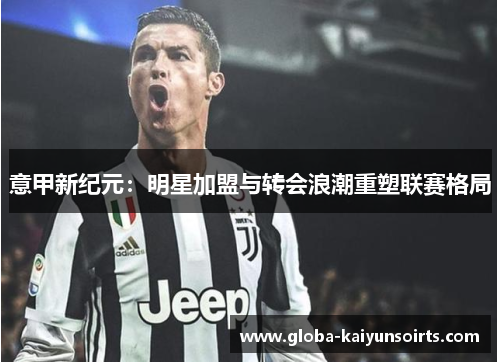 意甲新纪元：明星加盟与转会浪潮重塑联赛格局