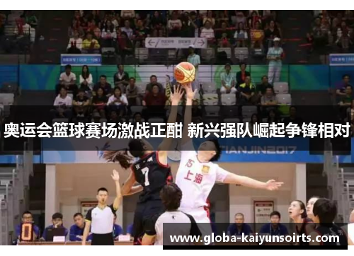 奥运会篮球赛场激战正酣 新兴强队崛起争锋相对 奥运会篮球赛场激战正酣 新兴强队崛起争锋相对